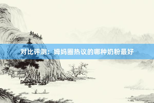 对比评测：姆妈圈热议的哪种奶粉最好