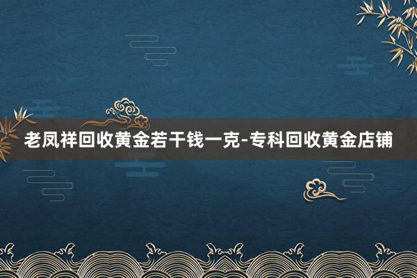 老凤祥回收黄金若干钱一克-专科回收黄金店铺