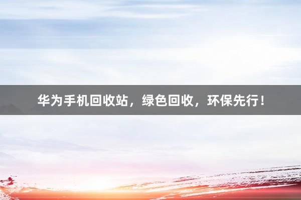 华为手机回收站，绿色回收，环保先行！