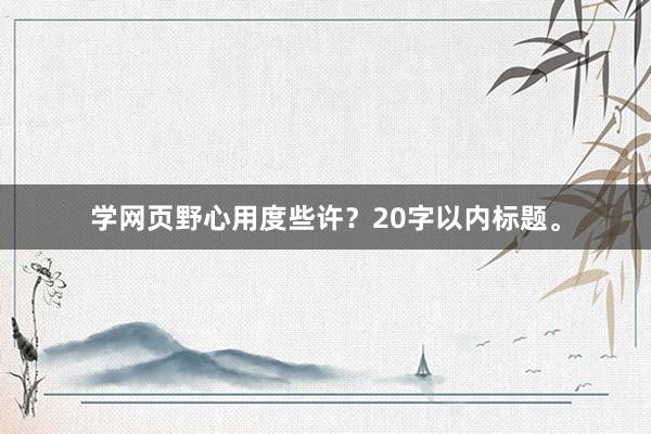 学网页野心用度些许？20字以内标题。