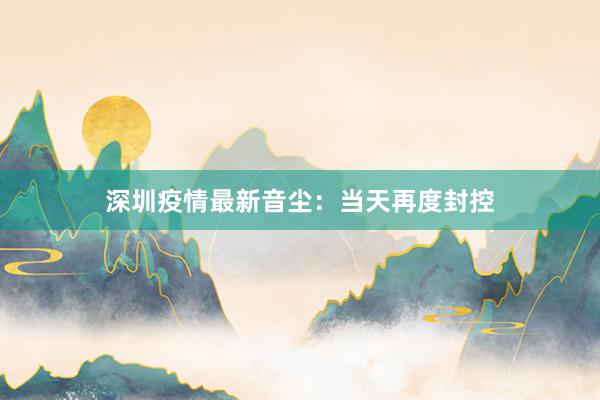 深圳疫情最新音尘：当天再度封控